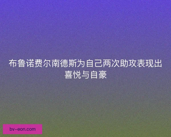 布鲁诺费尔南德斯为自己两次助攻表现出喜悦与自豪